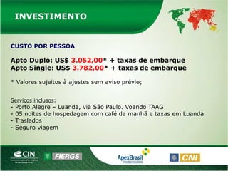 INVESTIMENTO


CUSTO POR PESSOA

Apto Duplo: US$ 3.052,00* + taxas de embarque
Apto Single: US$ 3.782,00* + taxas de embarque

* Valores sujeitos à ajustes sem aviso prévio;


Serviços inclusos:
-   Porto Alegre – Luanda, via São Paulo. Voando TAAG
-   05 noites de hospedagem com café da manhã e taxas em Luanda
-   Traslados
-   Seguro viagem
 