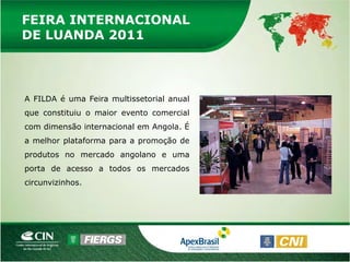 FEIRA INTERNACIONAL
DE LUANDA 2011



A FILDA é uma Feira multissetorial anual
que constituiu o maior evento comercial
com dimensão internacional em Angola. É
a melhor plataforma para a promoção de
produtos no mercado angolano e uma
porta de acesso a todos os mercados
circunvizinhos.
 
