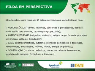 FILDA EM PERSPECTIVA


Oportunidade para cerca de 50 setores econômicos, com destaque para:


●   AGRONEGÓCIOS (carnes, laticínios, conservas e processados, bebidas,
café, ração para animais, tecnologia agropecuária);
●   ARTIGOS PESSOAIS (calçados, vestuário, artigos de perfumaria, produtos
de limpeza, relógios, bijouterias);
●   CASA (eletrodomésticos, cutelaria, utensílios domésticos e decoração,
ferramentas, embalagens, móveis, vidros, artigos de plástico);
●   CONSTRUÇÃO (produtos cerâmicos, tintas, serralheria, ferramentas,
produtos de madeira, fechaduras e torneiras);
 