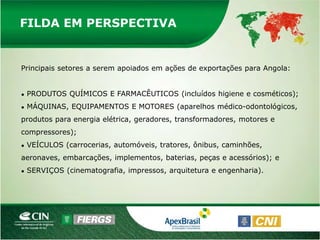 FILDA EM PERSPECTIVA


Principais setores a serem apoiados em ações de exportações para Angola:


●   PRODUTOS QUÍMICOS E FARMACÊUTICOS (incluídos higiene e cosméticos);
●   MÁQUINAS, EQUIPAMENTOS E MOTORES (aparelhos médico-odontológicos,
produtos para energia elétrica, geradores, transformadores, motores e
compressores);
●   VEÍCULOS (carrocerias, automóveis, tratores, ônibus, caminhões,
aeronaves, embarcações, implementos, baterias, peças e acessórios); e
●   SERVIÇOS (cinematografia, impressos, arquitetura e engenharia).
 