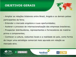 OBJETIVOS GERAIS


- Ampliar as relações bilaterais entre Brasil, Angola e os demais países
participantes da feira;
- Entender o mercado angolano e suas oportunidades;
- Acelerar o processo de internacionalização das empresas brasileiras;
- Prospectar distribuidores, representantes e fornecedores de matéria-
prima e componentes;
- Conhecer a cultura, costumes locais e a realidade do país, como forma
de traçar uma estratégia comercial mais apurada em relação ao
mercado-alvo.
 