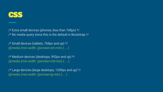 /* Extra small devices (phones, less than 768px) */
/* No media query since this is the default in Bootstrap */
/* Small devices (tablets, 768px and up) */
@media (min-width: @screen-sm-min) { ... }
/* Medium devices (desktops, 992px and up) */
@media (min-width: @screen-md-min) { ... }
/* Large devices (large desktops, 1200px and up) */
@media (min-width: @screen-lg-min) { ... }
CSS
 