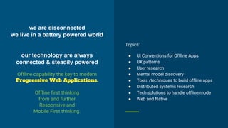 we are disconnected
we live in a battery powered world
our technology are always
connected & steadily powered
Offline capability the key to modern
Progressive Web Applications.
Offline first thinking
from and further
Responsive and
Mobile First thinking.
Topics:
● UI Conventions for Offline Apps
● UX patterns
● User research
● Mental model discovery
● Tools /techniques to build offline apps
● Distributed systems research
● Tech solutions to handle offline mode
● Web and Native
 