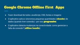 Google Chrome Offline First Apps
● Fazer download de todos JavaScript, CSS, fontes e imagens
● O aplicativo salva e sincroniza pequenas quantidades (chunks) de
dados (quando tiver conexão) - por isso progressiva
● O aplicativo detecta mudanças na conectividade: como gerenciar a
falta de conexão? (offline handle)
 