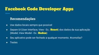 Facebook Code Developer Apps
Recomendações
● Use dados locais sempre que possível
● Separe UI (User Interface, View - Ex.: React) dos dados da sua aplicação
(Model, View Model - Ex.: Redux)
● Seu aplicativo pode ser fechado a qualquer momento. #comofaz?
● Testes
 