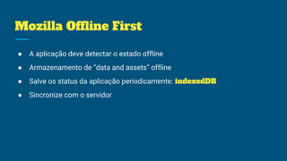 Mozilla Offline First
● A aplicação deve detectar o estado offline
● Armazenamento de “data and assets” offline
● Salve os status da aplicação periodicamente: indexedDB
● Sincronize com o servidor
 