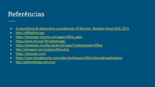 Referências
● A importância de desenvolver considerando off-line first - Reinaldo Ferraz W3C, 2015
● http://offlinefirst.org/
● https://developer.chrome.com/apps/offline_apps
● https://www.w3.org/TR/webstorage/
● https://developer.mozilla.org/en-US/Apps/Fundamentals/Offline
● http://alistapart.com/article/offline-first
● https://airhorner.com/
● https://www.thoughtworks.com/radar/techniques/offline-first-web-applications
● http://getbootstrap.com/css/
 