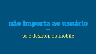 não importa ao usuário
se é desktop ou mobile
 
