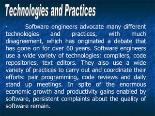 •
        Software engineers advocate many different
technologies      and     practices,    with    much
disagreement, which has originated a debate that
has gone on for over 60 years. Software engineers
use a wide variety of technologies: compilers, code
repositories, text editors. They also use a wide
variety of practices to carry out and coordinate their
efforts: pair programming, code reviews and daily
stand up meetings. In spite of the enormous
economic growth and productivity gains enabled by
software, persistent complaints about the quality of
software remain.
 
