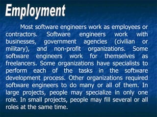 Most software engineers work as employees or
contractors. Software engineers work with
businesses, government agencies (civilian or
military), and non-profit organizations. Some
software engineers work for themselves as
freelancers. Some organizations have specialists to
perform each of the tasks in the software
development process. Other organizations required
software engineers to do many or all of them. In
large projects, people may specialize in only one
role. In small projects, people may fill several or all
roles at the same time.
 