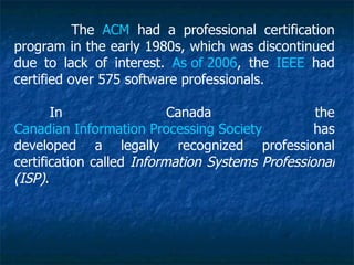 The ACM had a professional certification
program in the early 1980s, which was discontinued
due to lack of interest. As of 2006, the IEEE had
certified over 575 software professionals.

       In                  Canada                 the
Canadian Information Processing Society           has
developed a legally recognized professional
certification called Information Systems Professional
(ISP).
 