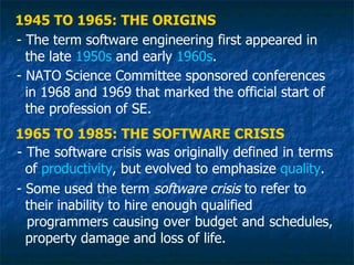 1945 TO 1965: THE ORIGINS
- The term software engineering first appeared in
  the late 1950s and early 1960s.
- NATO Science Committee sponsored conferences
  in 1968 and 1969 that marked the official start of
  the profession of SE.
1965 TO 1985: THE SOFTWARE CRISIS
- The software crisis was originally defined in terms
  of productivity, but evolved to emphasize quality.
- Some used the term software crisis to refer to
  their inability to hire enough qualified
  programmers causing over budget and schedules,
  property damage and loss of life.
 
