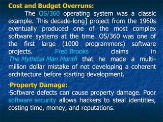 Cost and Budget Overruns:
      The OS/360 operating system was a classic
example. This decade-long] project from the 1960s
eventually produced one of the most complex
software systems at the time. OS/360 was one of
the first large (1000 programmers) software
projects.        Fred Brooks         claims      in
The Mythical Man Month that he made a multi-
million dollar mistake of not developing a coherent
architecture before starting development.
•
 Property Damage:
•
 Software defects can cause property damage. Poor
software security allows hackers to steal identities,
costing time, money, and reputations.
 