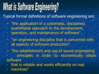 Typical formal definitions of software engineering are:
  •
   - "the application of a systematic, disciplined,
  •
     quantifiable approach to the development,
  •
     operation, and maintenance of software".
  •
   - "an engineering discipline that is concerned with
  •
     all aspects of software production”
  •
   - "the establishment and use of sound engineering
  •
        principles in order to economically obtain
  software
  •
     that is reliable and works efficiently on real
  •
     machines"
 