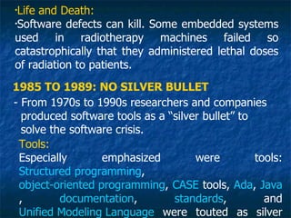 •
 Life and Death:
•
 Software defects can kill. Some embedded systems
used in radiotherapy machines failed so
catastrophically that they administered lethal doses
of radiation to patients.
1985 TO 1989: NO SILVER BULLET
- From 1970s to 1990s researchers and companies
  produced software tools as a “silver bullet” to
  solve the software crisis.
 Tools:
 Especially       emphasized         were         tools:
 Structured programming,
 object-oriented programming, CASE tools, Ada, Java
 ,        documentation,        standards,          and
 Unified Modeling Language were touted as silver
 