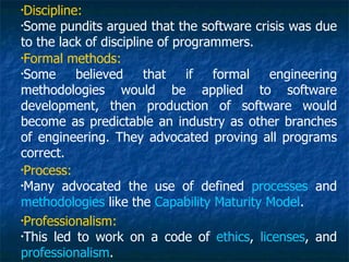 •
 Discipline:
•
 Some pundits argued that the software crisis was due
to the lack of discipline of programmers.
•
 Formal methods:
•
 Some      believed     that   if  formal  engineering
methodologies would be applied to software
development, then production of software would
become as predictable an industry as other branches
of engineering. They advocated proving all programs
correct.
•
 Process:
•
 Many advocated the use of defined processes and
methodologies like the Capability Maturity Model.
•
 Professionalism:
•
 This led to work on a code of ethics, licenses, and
professionalism.
 