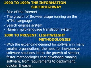 1990 TO 1999: THE INFORMATION
                  SUPERHIGHWAY
- Rise of the Internet
- The growth of Browser usage running on the
  HTML Language
- Search engines system
- Human multi-language translation system
2000 TO PRESENT: LIGHTWEIGHT
                       METHODOLOGIES
- With the expanding demand for software in many
  smaller organizations, the need for inexpensive
  software solutions led to the growth of simpler,
  faster methodologies that developed running
  software, from requirements to deployment,
  quicker & easier.
 