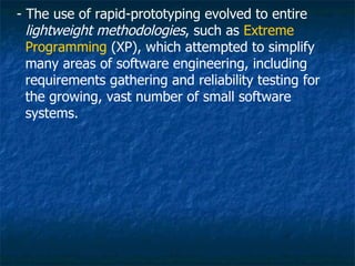 - The use of rapid-prototyping evolved to entire
  lightweight methodologies, such as Extreme
  Programming (XP), which attempted to simplify
  many areas of software engineering, including
  requirements gathering and reliability testing for
  the growing, vast number of small software
  systems.
 