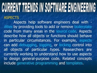 ASPECTS
        Aspects help software engineers deal with -
ilities by providing tools to add or remove boilerplate
code from many areas in the source code. Aspects
describe how all objects or functions should behave
in particular circumstances. For example, aspects
can add debugging, logging, or locking control into
all objects of particular types. Researchers are
currently working to understand how to use aspects
to design general-purpose code. Related concepts
include generative programming and templates.
 