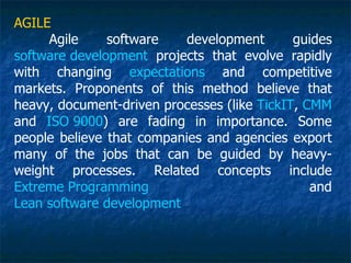 AGILE
     Agile     software    development       guides
software development projects that evolve rapidly
with changing expectations and competitive
markets. Proponents of this method believe that
heavy, document-driven processes (like TickIT, CMM
and ISO 9000) are fading in importance. Some
people believe that companies and agencies export
many of the jobs that can be guided by heavy-
weight processes. Related concepts include
Extreme Programming                             and
Lean software development
 
