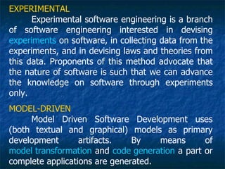 EXPERIMENTAL
      Experimental software engineering is a branch
of software engineering interested in devising
experiments on software, in collecting data from the
experiments, and in devising laws and theories from
this data. Proponents of this method advocate that
the nature of software is such that we can advance
the knowledge on software through experiments
only.
MODEL-DRIVEN
     Model Driven Software Development uses
(both textual and graphical) models as primary
development       artifacts.   By    means      of
model transformation and code generation a part or
complete applications are generated.
 