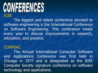ICSE
     The biggest and oldest conference devoted to
software engineering is the International Conference
on Software Engineering. This conference meets
every year to discuss improvements in research,
education, and practice.

COMPSAC
     The Annual International Computer Software
and Applications Conference was first held in
Chicago in 1977 and is designated as the IEEE
Computer Society signature conference on software
technology and applications.
 