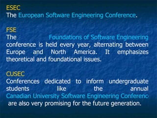 ESEC
The European Software Engineering Conference.

FSE
The             Foundations of Software Engineering
conference is held every year, alternating between
Europe and North America. It emphasizes
theoretical and foundational issues.

CUSEC
Conferences dedicated to inform undergraduate
students           like           the         annual
Canadian University Software Engineering Conference
 are also very promising for the future generation.
 