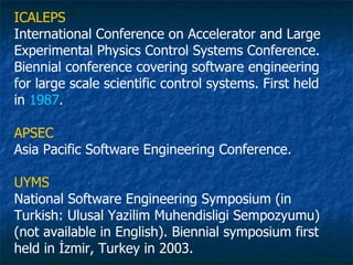 ICALEPS
International Conference on Accelerator and Large
Experimental Physics Control Systems Conference.
Biennial conference covering software engineering
for large scale scientific control systems. First held
in 1987.

APSEC
Asia Pacific Software Engineering Conference.

UYMS
National Software Engineering Symposium (in
Turkish: Ulusal Yazilim Muhendisligi Sempozyumu)
(not available in English). Biennial symposium first
held in İzmir, Turkey in 2003.
 