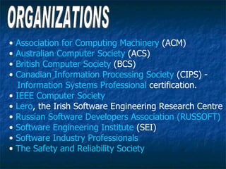 •   Association for Computing Machinery (ACM)
•   Australian Computer Society (ACS)
•   British Computer Society (BCS)
•   Canadian Information Processing Society (CIPS) -
    Information Systems Professional certification.
•   IEEE Computer Society
•   Lero, the Irish Software Engineering Research Centre
•   Russian Software Developers Association (RUSSOFT)
•   Software Engineering Institute (SEI)
•   Software Industry Professionals
•   The Safety and Reliability Society
 