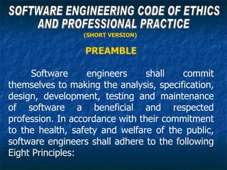 (SHORT VERSION)

                  PREAMBLE

      Software     engineers     shall   commit
themselves to making the analysis, specification,
design, development, testing and maintenance
of software a beneficial and respected
profession. In accordance with their commitment
to the health, safety and welfare of the public,
software engineers shall adhere to the following
Eight Principles:
 