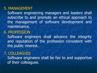 5. MANAGEMENT
  Software engineering managers and leaders shall
  subscribe to and promote an ethical approach to
  the management of software development and
  maintenance.
6. PROFESSION
  Software engineers shall advance the integrity
  and reputation of the profession consistent with
  the public interest.
7. COLLEAGUES
  Software engineers shall be fair to and supportive
  of their colleagues.
 