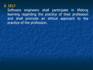 8. SELF
  Software engineers shall participate in lifelong
  learning regarding the practice of their profession
  and shall promote an ethical approach to the
  practice of the profession.
 