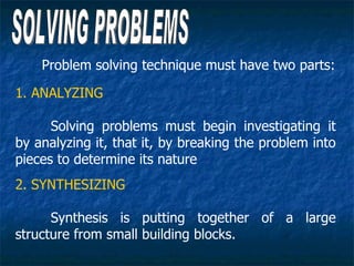 Problem solving technique must have two parts:

1. ANALYZING

      Solving problems must begin investigating it
by analyzing it, that it, by breaking the problem into
pieces to determine its nature
2. SYNTHESIZING

      Synthesis is putting together of a large
structure from small building blocks.
 