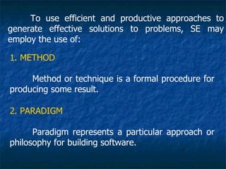To use efficient and productive approaches to
generate effective solutions to problems, SE may
employ the use of:

1. METHOD

     Method or technique is a formal procedure for
producing some result.

2. PARADIGM

      Paradigm represents a particular approach or
philosophy for building software.
 