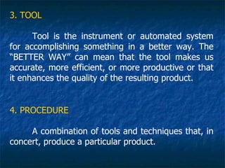 3. TOOL

      Tool is the instrument or automated system
for accomplishing something in a better way. The
“BETTER WAY” can mean that the tool makes us
accurate, more efficient, or more productive or that
it enhances the quality of the resulting product.


4. PROCEDURE

     A combination of tools and techniques that, in
concert, produce a particular product.
 