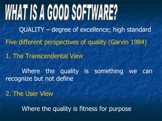 QUALITY – degree of excellence; high standard
Five different perspectives of quality (Garvin 1984)

1. The Transcendental View

     Where the quality is something we can
recognize but not define

2. The User View

     Where the quality is fitness for purpose
 