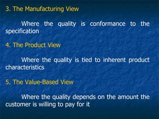 3. The Manufacturing View

      Where the quality is conformance to the
specification

4. The Product View

     Where the quality is tied to inherent product
characteristics

5. The Value-Based View

     Where the quality depends on the amount the
customer is willing to pay for it
 