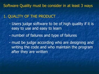 Software Quality must be consider in at least 3 ways

1. QUALITY OF THE PRODUCT
   - Users judge software to be of high quality if it is
     easy to use and easy to learn
   - number of failures and type of failures
   - must be judge according who are designing and
     writing the code and who maintain the program
     after they are written
 