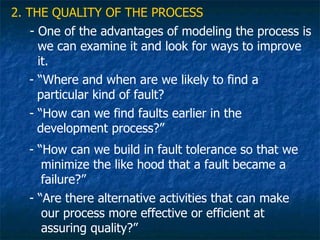 2. THE QUALITY OF THE PROCESS
    - One of the advantages of modeling the process is
      we can examine it and look for ways to improve
      it.
    - “Where and when are we likely to find a
      particular kind of fault?
    - “How can we find faults earlier in the
      development process?”
   - “How can we build in fault tolerance so that we
      minimize the like hood that a fault became a
      failure?”
   - “Are there alternative activities that can make
      our process more effective or efficient at
      assuring quality?”
 