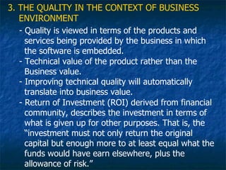 3. THE QUALITY IN THE CONTEXT OF BUSINESS
   ENVIRONMENT
   - Quality is viewed in terms of the products and
     services being provided by the business in which
     the software is embedded.
   - Technical value of the product rather than the
     Business value.
   - Improving technical quality will automatically
     translate into business value.
   - Return of Investment (ROI) derived from financial
     community, describes the investment in terms of
     what is given up for other purposes. That is, the
     “investment must not only return the original
     capital but enough more to at least equal what the
     funds would have earn elsewhere, plus the
     allowance of risk.”
 