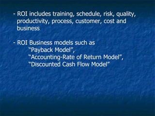 - ROI includes training, schedule, risk, quality,
  productivity, process, customer, cost and
  business

- ROI Business models such as
      “Payback Model”,
      “Accounting-Rate of Return Model”,
      “Discounted Cash Flow Model”
 