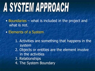 • Boundaries – what is included in the project and
  what is not.
• Elements of a System

     1. Activities are something that happens in the
        system
     2. Objects or entities are the element involve
        in the activities
     3. Relationships
     4. The System Boundary
 