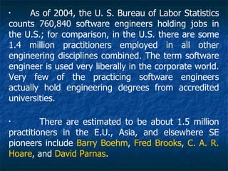 •
     As of 2004, the U. S. Bureau of Labor Statistics
counts 760,840 software engineers holding jobs in
the U.S.; for comparison, in the U.S. there are some
1.4 million practitioners employed in all other
engineering disciplines combined. The term software
engineer is used very liberally in the corporate world.
Very few of the practicing software engineers
actually hold engineering degrees from accredited
universities.

•
         There are estimated to be about 1.5 million
practitioners in the E.U., Asia, and elsewhere SE
pioneers include Barry Boehm, Fred Brooks, C. A. R.
Hoare, and David Parnas.
 