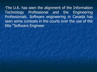 •
 The U.K. has seen the alignment of the Information
Technology Professional and the Engineering
Professionals. Software engineering in Canada has
seen some contests in the courts over the use of the
title "Software Engineer
 