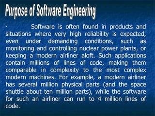 •
          Software is often found in products and
situations where very high reliability is expected,
even under demanding conditions, such as
monitoring and controlling nuclear power plants, or
keeping a modern airliner aloft. Such applications
contain millions of lines of code, making them
comparable in complexity to the most complex
modern machines. For example, a modern airliner
has several million physical parts (and the space
shuttle about ten million parts), while the software
for such an airliner can run to 4 million lines of
code.
 