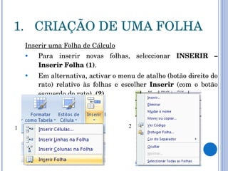 CRIAÇÃO DE UMA FOLHA Inserir uma Folha de Cálculo Para inserir novas folhas, seleccionar  INSERIR – Inserir Folha (1) .  Em alternativa, activar o menu de atalho (botão direito do rato) relativo às folhas e escolher  Inserir  (com o botão esquerdo do rato).  (2) 1 2 
