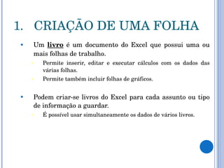 CRIAÇÃO DE UMA FOLHA Um  livro  é um documento do Excel que possui uma ou mais folhas de trabalho.  Permite inserir, editar e executar cálculos com os dados das várias folhas.  Permite também incluir folhas de gráficos.  Podem criar-se livros do Excel para cada assunto ou tipo de informação a guardar.  É possível usar simultaneamente os dados de vários livros.  