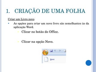 CRIAÇÃO DE UMA FOLHA Criar um Livro novo As opções para criar um novo livro são semelhantes às da aplicação Word.  Clicar no botão do Office.  Clicar na opção Novo. 