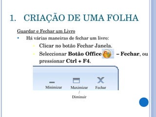 CRIAÇÃO DE UMA FOLHA Guardar e Fechar um Livro Há várias maneiras de fechar um livro:  Clicar no botão Fechar Janela.  Seleccionar  Botão Office  – Fechar , ou pressionar  Ctrl + F4 . Fechar Maximizar / Diminuir Minimizar 