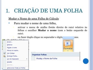 CRIAÇÃO DE UMA FOLHA Mudar o Nome de uma Folha de Cálculo Para mudar o nome de uma folha,   activar o menu de atalho (botão direito do rato) relativo às folhas e escolher  Mudar o nome  (com o botão esquerdo do rato). ou fazer duplo clique no separador e digitar o novo nome.  